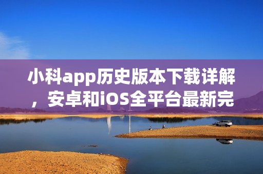 小科app歷史版本下載詳解，安卓和iOS全平臺(tái)最新完整版本推薦
