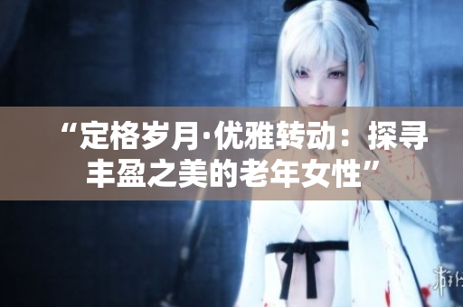 “定格歲月·優(yōu)雅轉(zhuǎn)動(dòng)：探尋豐盈之美的老年女性”