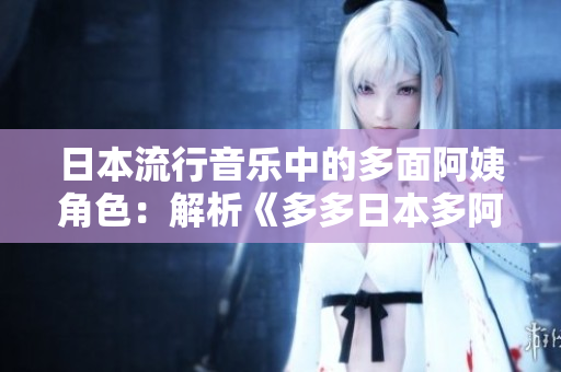 日本流行音樂(lè)中的多面阿姨角色：解析《多多日本多阿姨你咋多嘞什么歌》之謎
