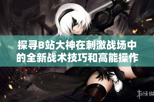 探尋B站大神在刺激戰(zhàn)場中的全新戰(zhàn)術(shù)技巧和高能操作