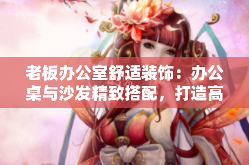 老板辦公室舒適裝飾：辦公桌與沙發(fā)精致搭配，打造高效工作環(huán)境