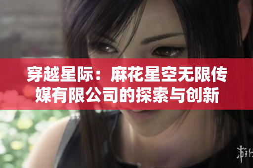 穿越星際：麻花星空無限傳媒有限公司的探索與創(chuàng)新