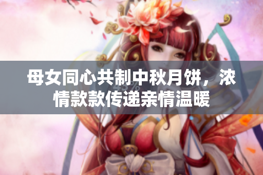母女同心共制中秋月餅，濃情款款傳遞親情溫暖