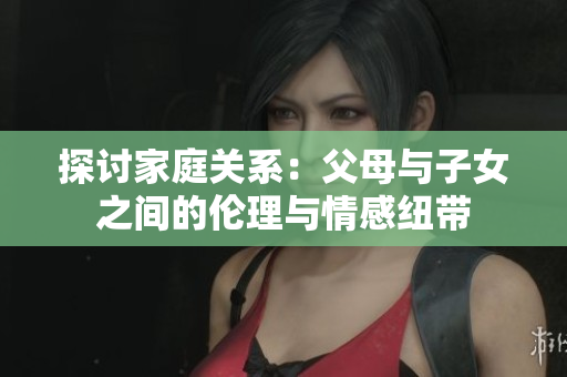 探討家庭關(guān)系：父母與子女之間的倫理與情感紐帶