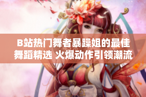B站熱門(mén)舞者暴躁姐的最佳舞蹈精選 火爆動(dòng)作引領(lǐng)潮流