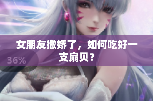 女朋友撒嬌了，如何吃好一支扇貝？