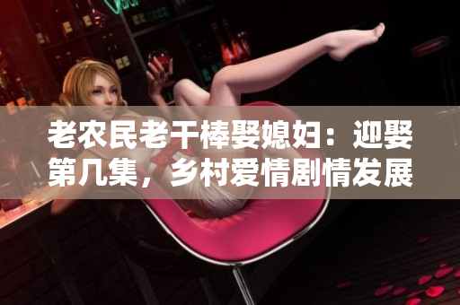 老農(nóng)民老干棒娶媳婦：迎娶第幾集，鄉(xiāng)村愛情劇情發(fā)展精彩呈現(xiàn)！
