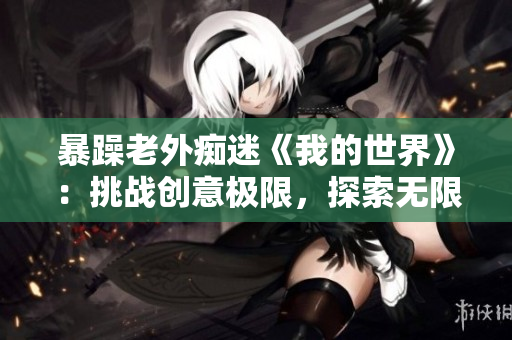 暴躁老外癡迷《我的世界》：挑戰(zhàn)創(chuàng)意極限，探索無限可能
