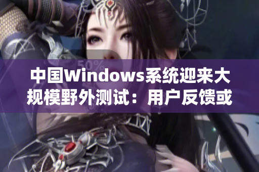 中國Windows系統(tǒng)迎來大規(guī)模野外測試：用戶反饋或?qū)⒏淖儾僮黧w驗(yàn)