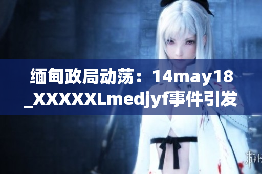 緬甸政局動(dòng)蕩：14may18_XXXXXLmedjyf事件引發(fā)深刻反思與全球關(guān)注
