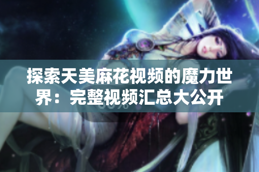探索天美麻花視頻的魔力世界：完整視頻匯總大公開