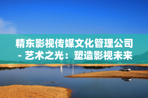 精東影視傳媒文化管理公司 - 藝術(shù)之光：塑造影視未來的創(chuàng)新引擎