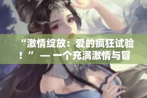 “激情綻放：愛的瘋狂試驗(yàn)！” — 一個(gè)充滿激情與冒險(xiǎn)的故事