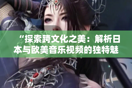 “探索跨文化之美：解析日本與歐美音樂視頻的獨特魅力”