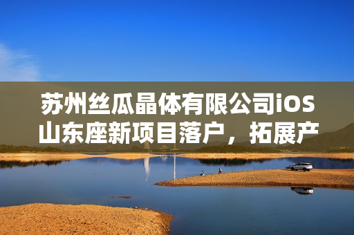 蘇州絲瓜晶體有限公司iOS山東座新項(xiàng)目落戶，拓展產(chǎn)業(yè)鏈布局