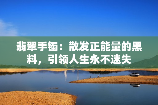 翡翠手鐲：散發(fā)正能量的黑料，引領(lǐng)人生永不迷失