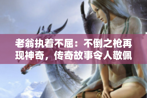 老翁執(zhí)著不屈：不倒之槍再現(xiàn)神奇，傳奇故事令人敬佩