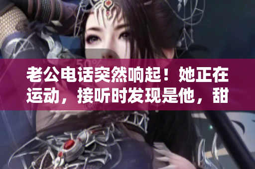 老公電話突然響起！她正在運(yùn)動(dòng)，接聽時(shí)發(fā)現(xiàn)是他，甜蜜心動(dòng)不已！