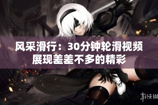 風(fēng)采滑行：30分鐘輪滑視頻展現(xiàn)差差不多的精彩