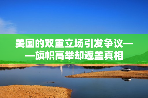 美國的雙重立場引發(fā)爭議——旗幟高舉卻遮蓋真相
