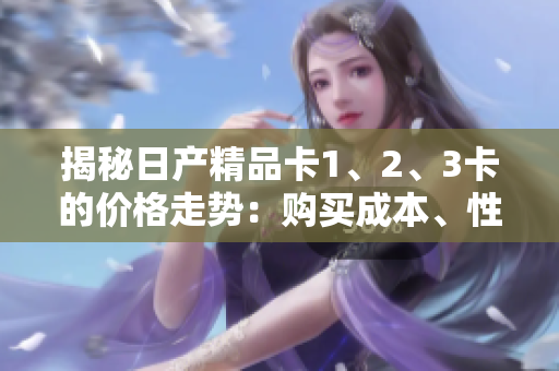 揭秘日產(chǎn)精品卡1、2、3卡的價(jià)格走勢(shì)：購(gòu)買(mǎi)成本、性能對(duì)比一網(wǎng)打盡！