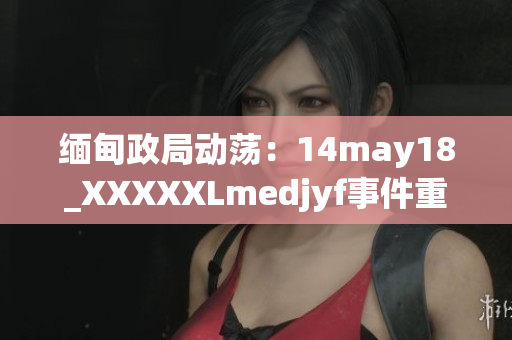 緬甸政局動蕩：14may18_XXXXXLmedjyf事件重新點燃國內(nèi)緊張情緒