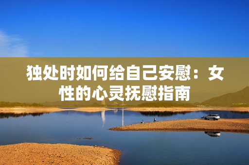 獨處時如何給自己安慰：女性的心靈撫慰指南