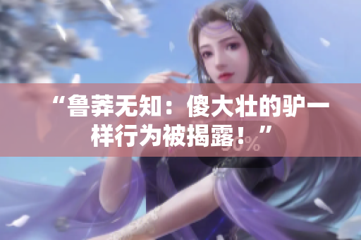 “魯莽無(wú)知：傻大壯的驢一樣行為被揭露！”