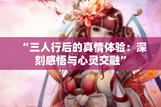 “三人行后的真情體驗(yàn)：深刻感悟與心靈交融”