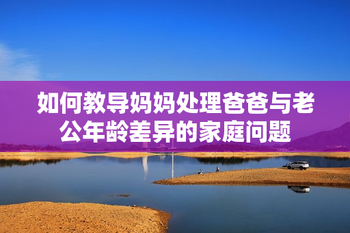 如何教導(dǎo)媽媽處理爸爸與老公年齡差異的家庭問題