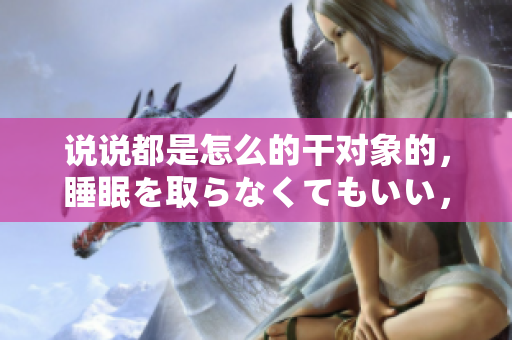 說說都是怎么的干對象的，睡眠を取らなくてもいい，睡覺抓著小雞一晚上會怎樣，睡過年紀最大的多少歲六十多，水潤緊致銷魂低吟古代，水潤緊致銷魂低吟281