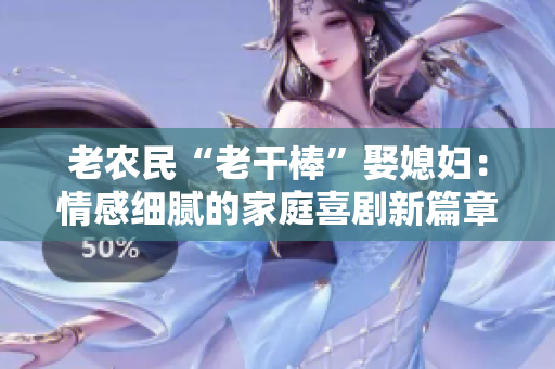 老農(nóng)民“老干棒”娶媳婦：情感細膩的家庭喜劇新篇章