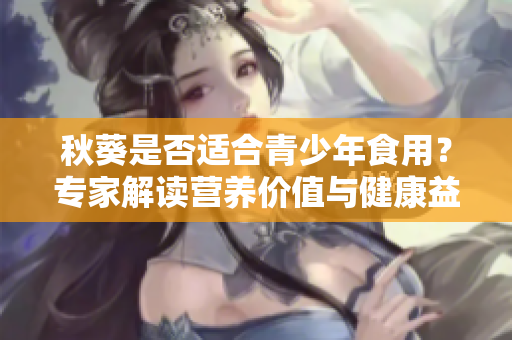 秋葵是否適合青少年食用？專家解讀營養(yǎng)價值與健康益處