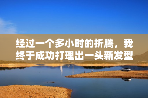 經(jīng)過一個多小時的折騰，我終于成功打理出一頭新發(fā)型！