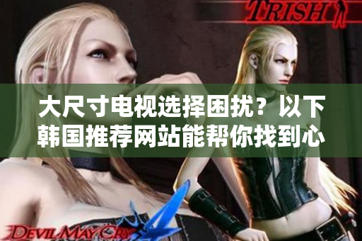 大尺寸電視選擇困擾？以下韓國推薦網(wǎng)站能幫你找到心儀的款式！