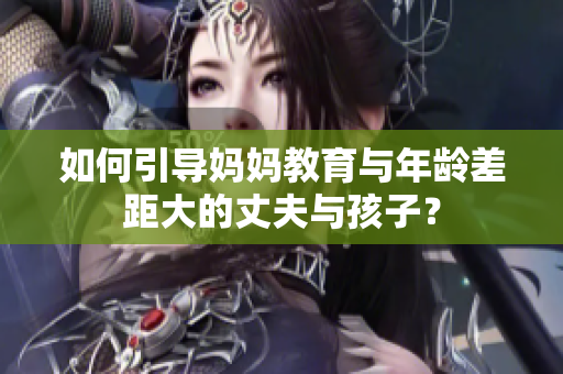 如何引導媽媽教育與年齡差距大的丈夫與孩子？