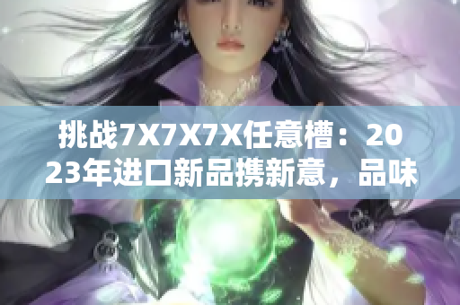 挑戰(zhàn)7X7X7X任意槽：2023年進口新品攜新意，品味無限可能！