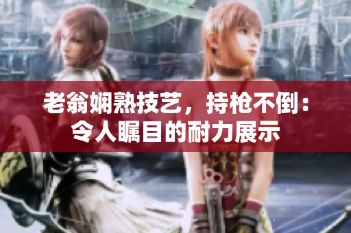 老翁嫻熟技藝，持槍不倒：令人矚目的耐力展示