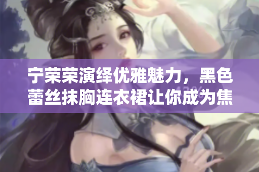 寧榮榮演繹優(yōu)雅魅力，黑色蕾絲抹胸連衣裙讓你成為焦點