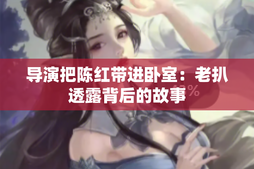 導(dǎo)演把陳紅帶進臥室：老扒透露背后的故事