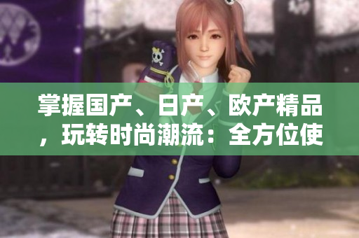 掌握國(guó)產(chǎn)、日產(chǎn)、歐產(chǎn)精品，玩轉(zhuǎn)時(shí)尚潮流：全方位使用指南