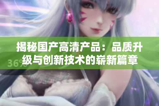 揭秘國產(chǎn)高清產(chǎn)品：品質(zhì)升級與創(chuàng)新技術(shù)的嶄新篇章