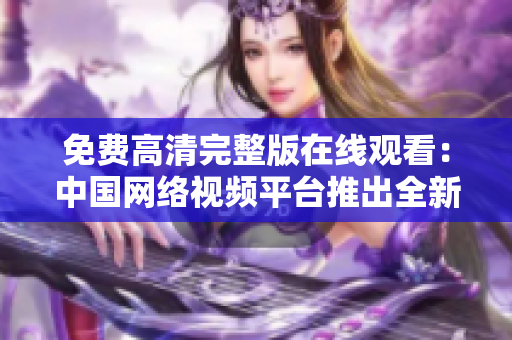 免費(fèi)高清完整版在線觀看：中國網(wǎng)絡(luò)視頻平臺推出全新服務(wù)