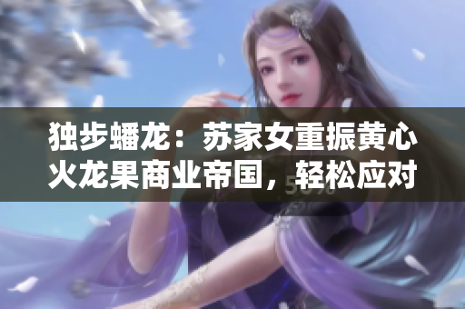 獨(dú)步蟠龍：蘇家女重振黃心火龍果商業(yè)帝國，輕松應(yīng)對五大競爭對手