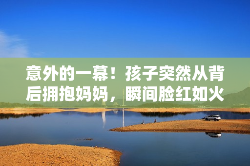 意外的一幕！孩子突然從背后擁抱媽媽，瞬間臉紅如火