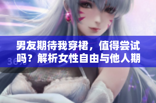 男友期待我穿裙，值得嘗試嗎？解析女性自由與他人期待的平衡