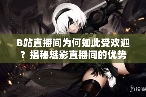 B站直播間為何如此受歡迎？揭秘魅影直播間的優(yōu)勢