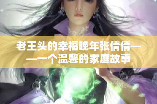 老王頭的幸福晚年張倩倩——一個溫馨的家庭故事