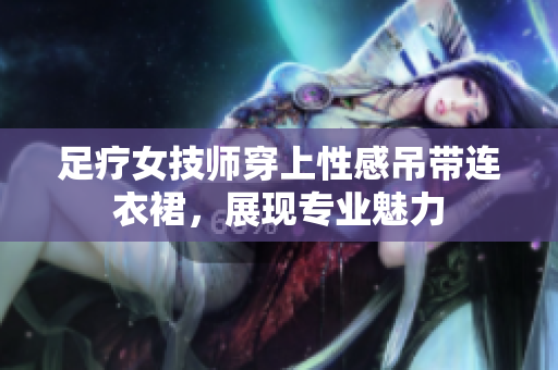 足療女技師穿上性感吊帶連衣裙，展現(xiàn)專業(yè)魅力