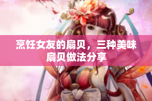 烹飪女友的扇貝，三種美味扇貝做法分享